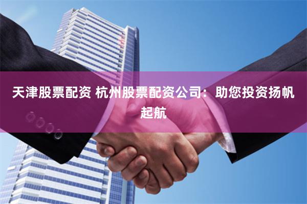 天津股票配资 杭州股票配资公司：助您投资扬帆起航