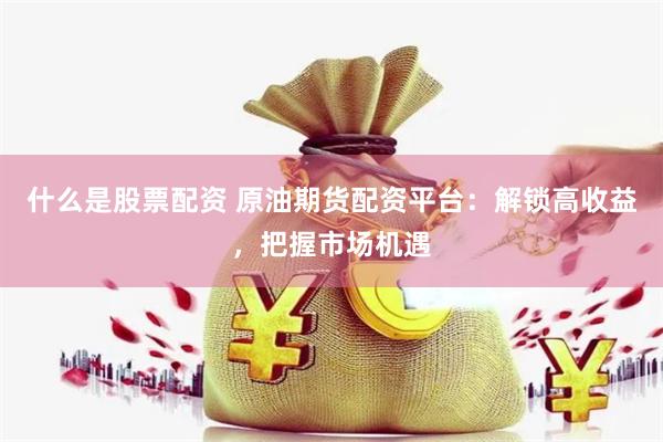什么是股票配资 原油期货配资平台：解锁高收益，把握市场机遇
