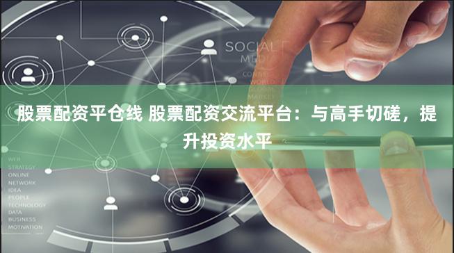 股票配资平仓线 股票配资交流平台：与高手切磋，提升投资水平