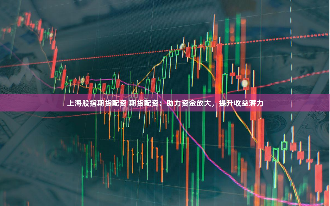 上海股指期货配资 期货配资：助力资金放大，提升收益潜力