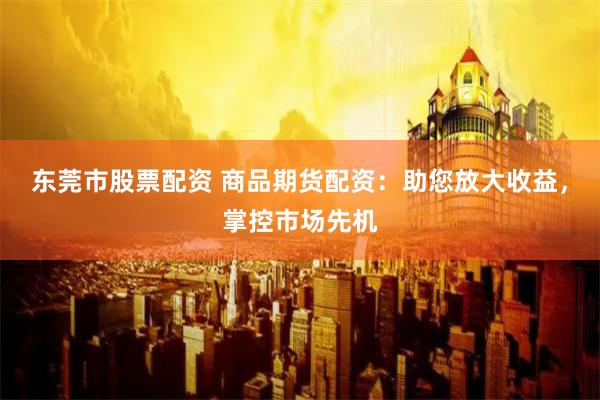 东莞市股票配资 商品期货配资：助您放大收益，掌控市场先机