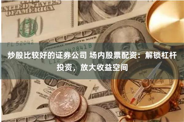 炒股比较好的证券公司 场内股票配资：解锁杠杆投资，放大收益空间