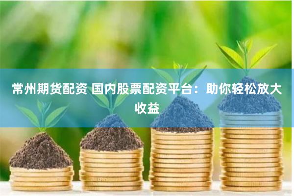 常州期货配资 国内股票配资平台：助你轻松放大收益