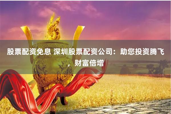 股票配资免息 深圳股票配资公司：助您投资腾飞，财富倍增