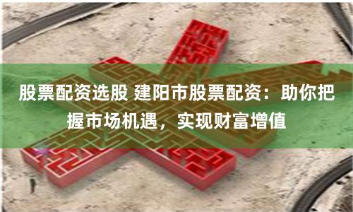 股票配资选股 建阳市股票配资：助你把握市场机遇，实现财富增值